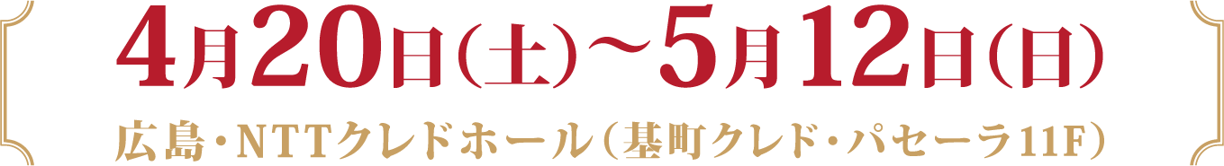 4月20日（土）～5月12日（日）
				広島・NTTクレドホール（基町クレド・パセーラ11F